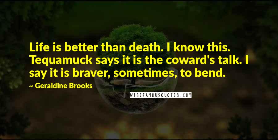 Geraldine Brooks Quotes: Life is better than death. I know this. Tequamuck says it is the coward's talk. I say it is braver, sometimes, to bend.