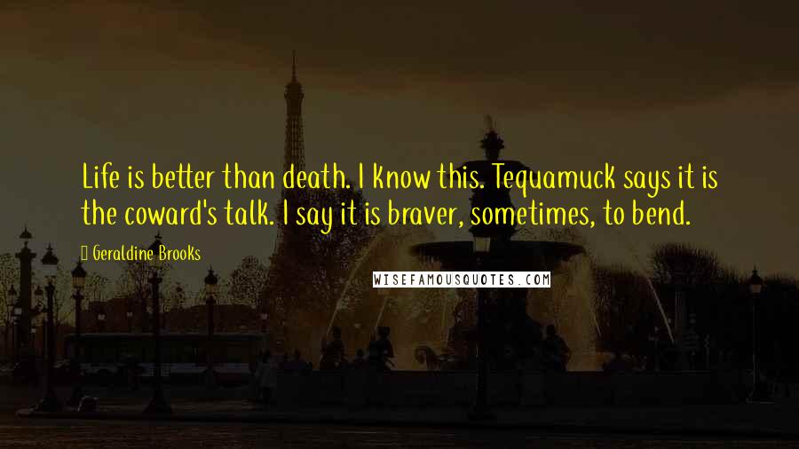 Geraldine Brooks Quotes: Life is better than death. I know this. Tequamuck says it is the coward's talk. I say it is braver, sometimes, to bend.