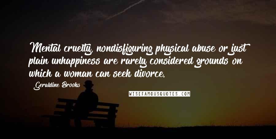 Geraldine Brooks Quotes: Mental cruelty, nondisfiguring physical abuse or just plain unhappiness are rarely considered grounds on which a woman can seek divorce.