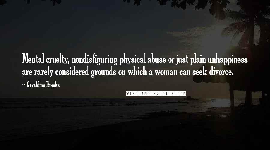 Geraldine Brooks Quotes: Mental cruelty, nondisfiguring physical abuse or just plain unhappiness are rarely considered grounds on which a woman can seek divorce.