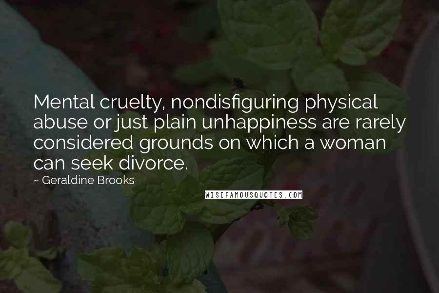 Geraldine Brooks Quotes: Mental cruelty, nondisfiguring physical abuse or just plain unhappiness are rarely considered grounds on which a woman can seek divorce.