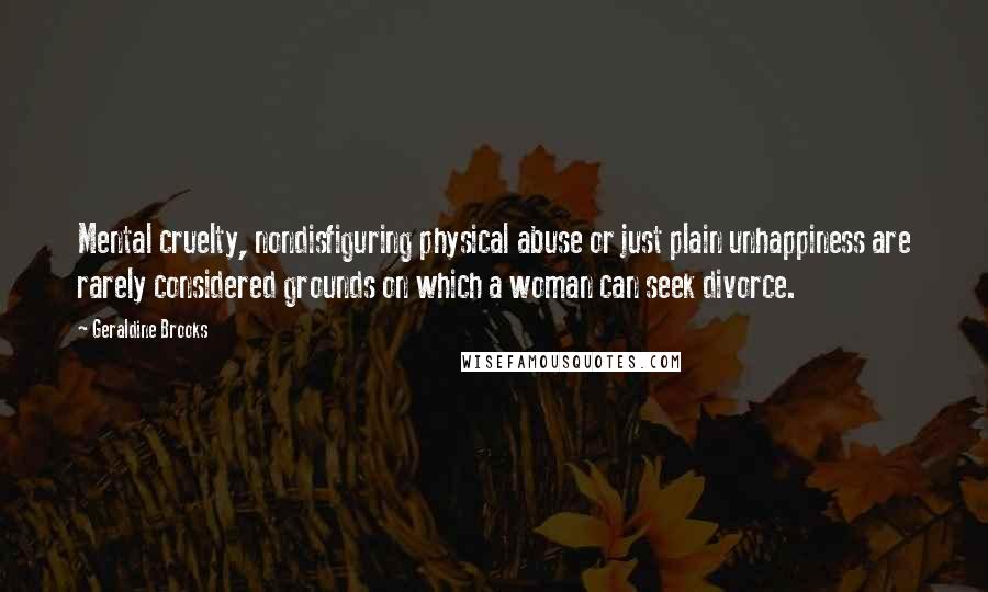 Geraldine Brooks Quotes: Mental cruelty, nondisfiguring physical abuse or just plain unhappiness are rarely considered grounds on which a woman can seek divorce.