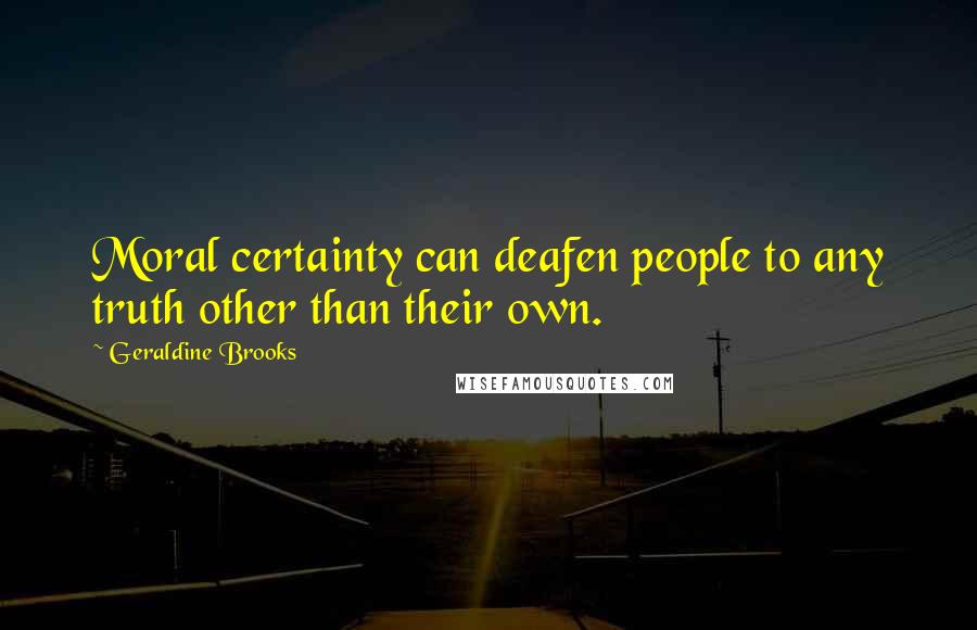 Geraldine Brooks Quotes: Moral certainty can deafen people to any truth other than their own.