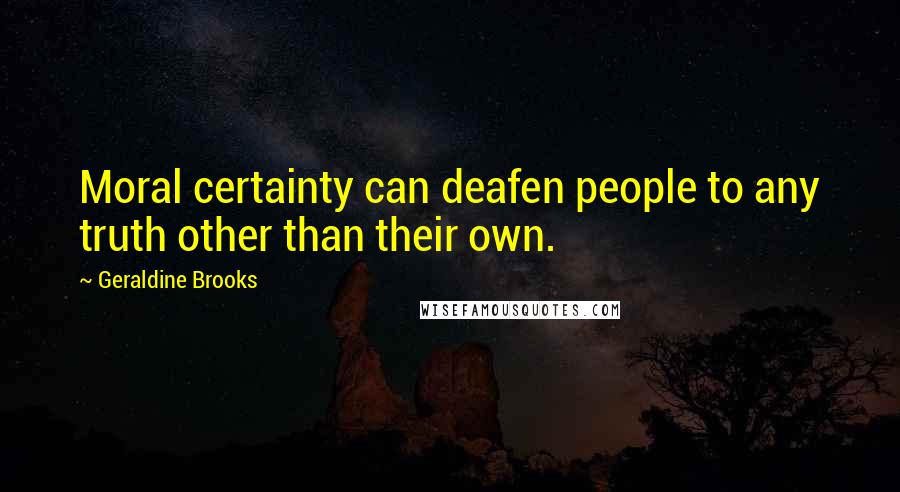 Geraldine Brooks Quotes: Moral certainty can deafen people to any truth other than their own.