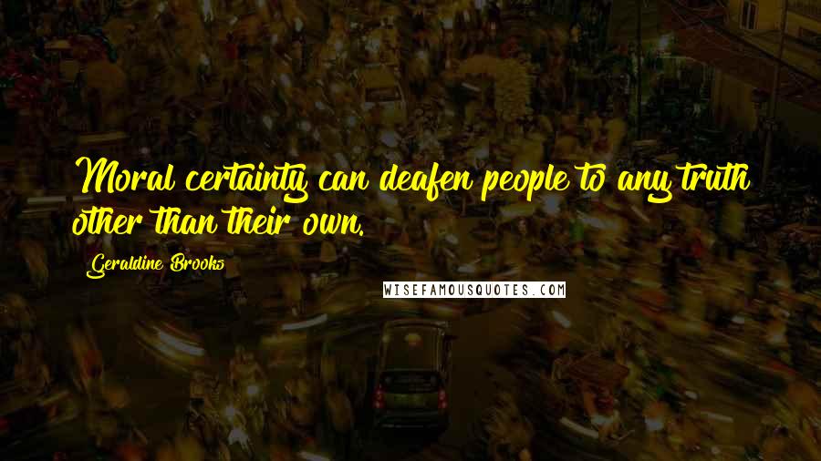 Geraldine Brooks Quotes: Moral certainty can deafen people to any truth other than their own.