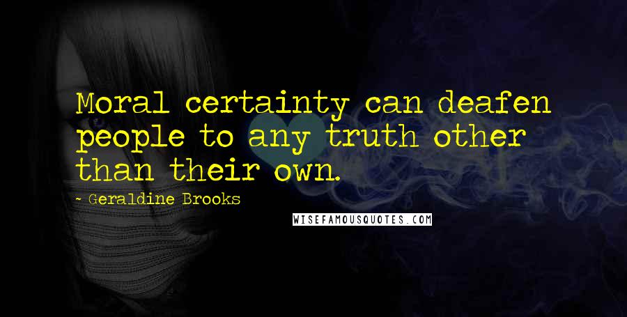 Geraldine Brooks Quotes: Moral certainty can deafen people to any truth other than their own.