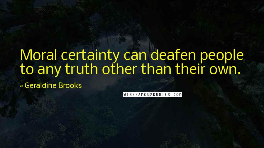 Geraldine Brooks Quotes: Moral certainty can deafen people to any truth other than their own.