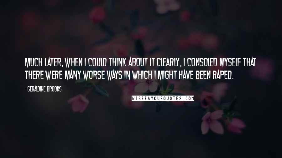 Geraldine Brooks Quotes: Much later, when I could think about it clearly, I consoled myself that there were many worse ways in which I might have been raped.