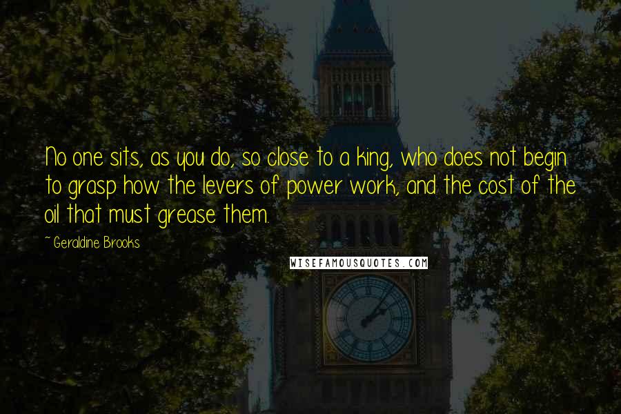 Geraldine Brooks Quotes: No one sits, as you do, so close to a king, who does not begin to grasp how the levers of power work, and the cost of the oil that must grease them.