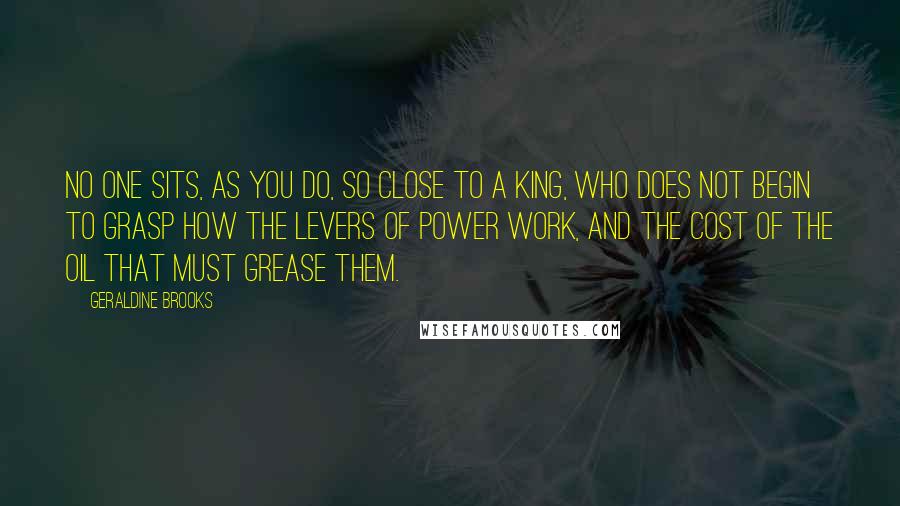 Geraldine Brooks Quotes: No one sits, as you do, so close to a king, who does not begin to grasp how the levers of power work, and the cost of the oil that must grease them.