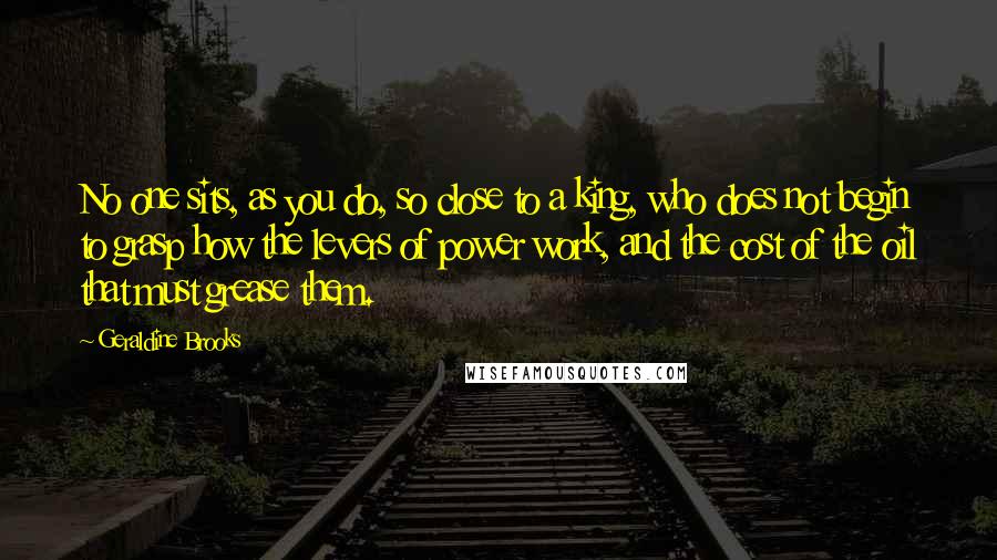 Geraldine Brooks Quotes: No one sits, as you do, so close to a king, who does not begin to grasp how the levers of power work, and the cost of the oil that must grease them.