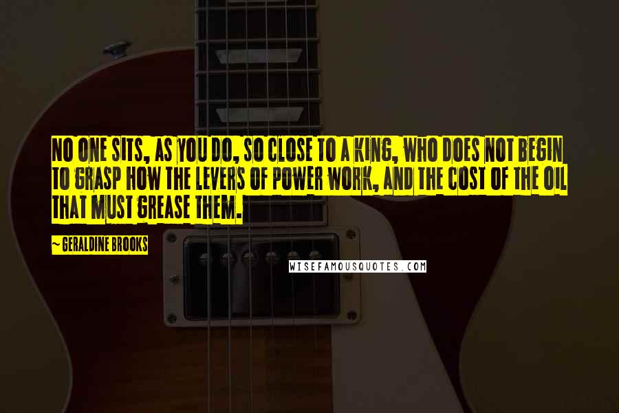 Geraldine Brooks Quotes: No one sits, as you do, so close to a king, who does not begin to grasp how the levers of power work, and the cost of the oil that must grease them.