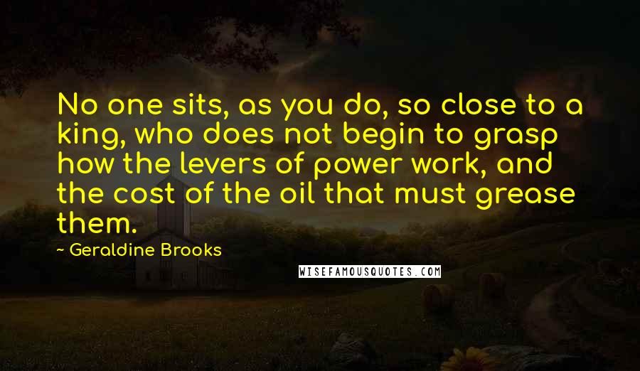 Geraldine Brooks Quotes: No one sits, as you do, so close to a king, who does not begin to grasp how the levers of power work, and the cost of the oil that must grease them.