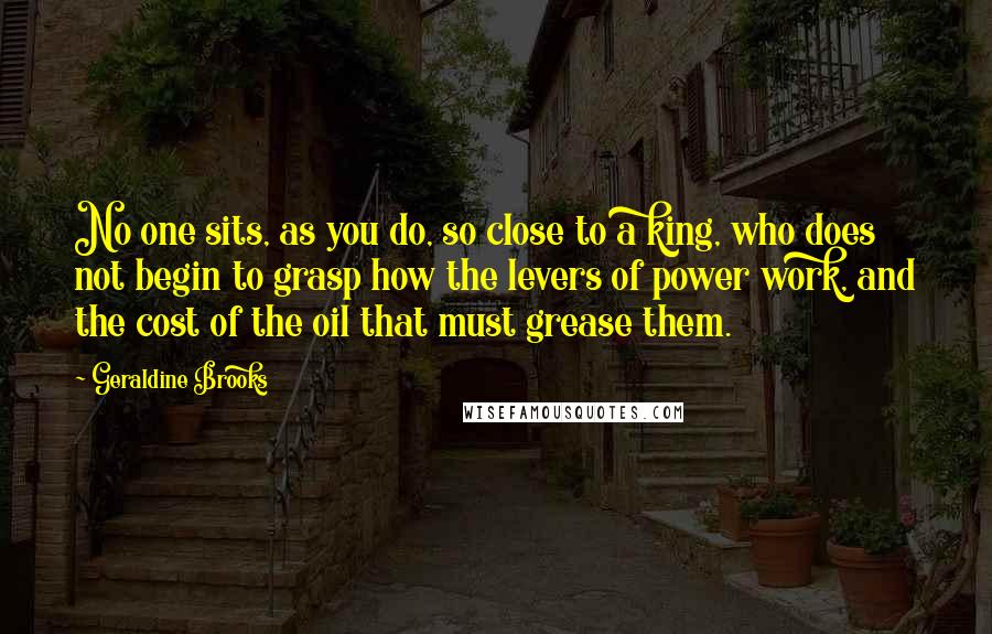 Geraldine Brooks Quotes: No one sits, as you do, so close to a king, who does not begin to grasp how the levers of power work, and the cost of the oil that must grease them.