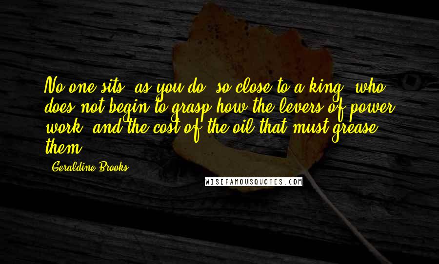 Geraldine Brooks Quotes: No one sits, as you do, so close to a king, who does not begin to grasp how the levers of power work, and the cost of the oil that must grease them.