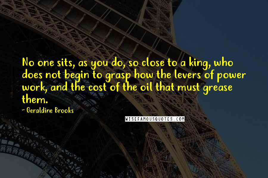 Geraldine Brooks Quotes: No one sits, as you do, so close to a king, who does not begin to grasp how the levers of power work, and the cost of the oil that must grease them.