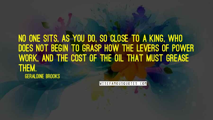 Geraldine Brooks Quotes: No one sits, as you do, so close to a king, who does not begin to grasp how the levers of power work, and the cost of the oil that must grease them.