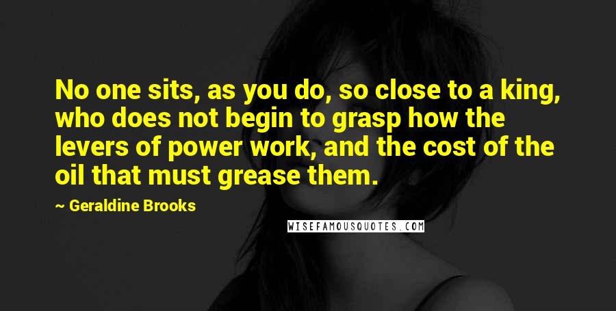 Geraldine Brooks Quotes: No one sits, as you do, so close to a king, who does not begin to grasp how the levers of power work, and the cost of the oil that must grease them.
