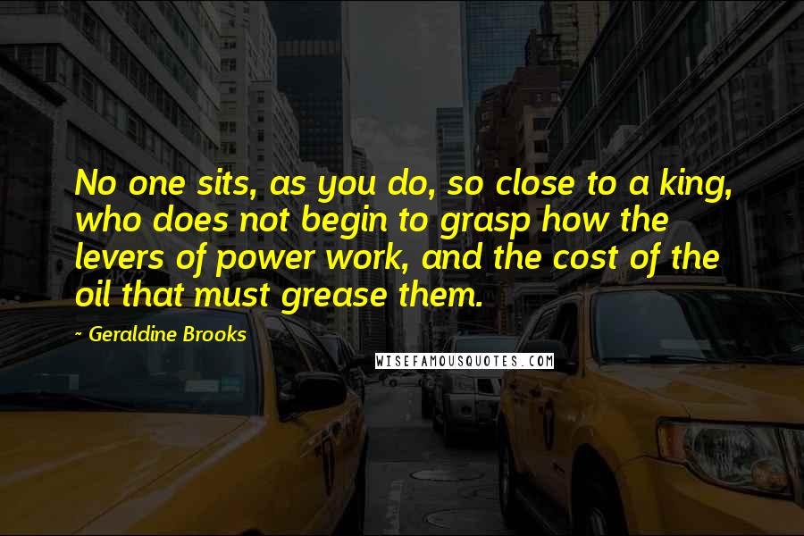 Geraldine Brooks Quotes: No one sits, as you do, so close to a king, who does not begin to grasp how the levers of power work, and the cost of the oil that must grease them.