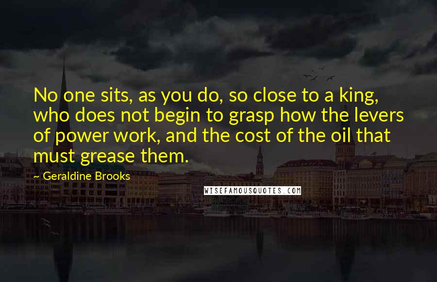 Geraldine Brooks Quotes: No one sits, as you do, so close to a king, who does not begin to grasp how the levers of power work, and the cost of the oil that must grease them.