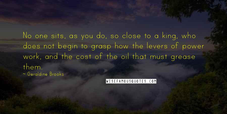 Geraldine Brooks Quotes: No one sits, as you do, so close to a king, who does not begin to grasp how the levers of power work, and the cost of the oil that must grease them.