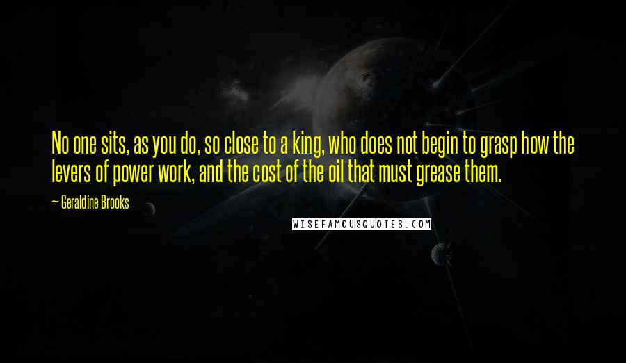 Geraldine Brooks Quotes: No one sits, as you do, so close to a king, who does not begin to grasp how the levers of power work, and the cost of the oil that must grease them.