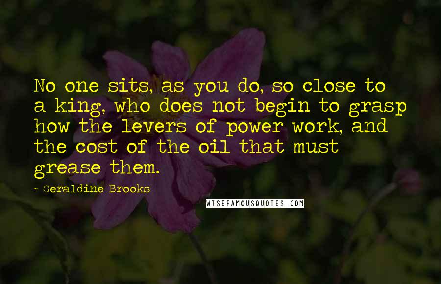 Geraldine Brooks Quotes: No one sits, as you do, so close to a king, who does not begin to grasp how the levers of power work, and the cost of the oil that must grease them.