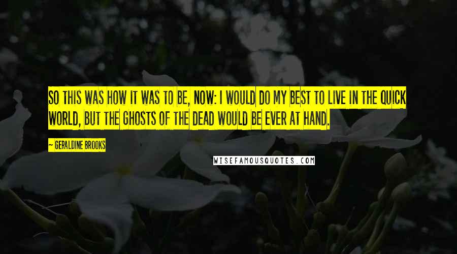 Geraldine Brooks Quotes: So this was how it was to be, now: I would do my best to live in the quick world, but the ghosts of the dead would be ever at hand.