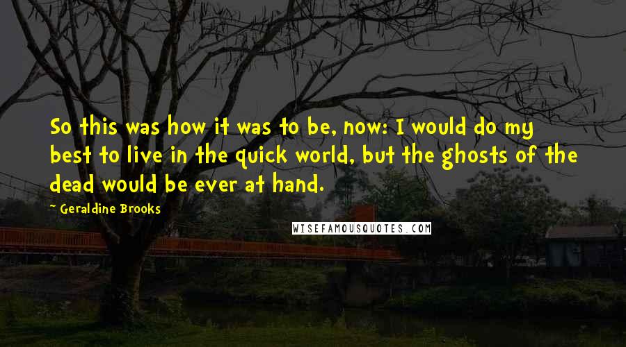Geraldine Brooks Quotes: So this was how it was to be, now: I would do my best to live in the quick world, but the ghosts of the dead would be ever at hand.
