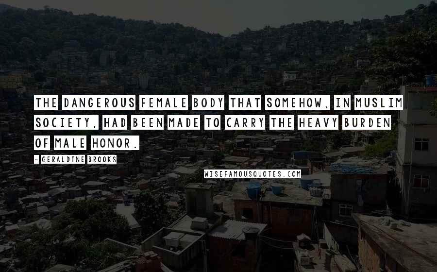 Geraldine Brooks Quotes: the dangerous female body that somehow, in Muslim society, had been made to carry the heavy burden of male honor.