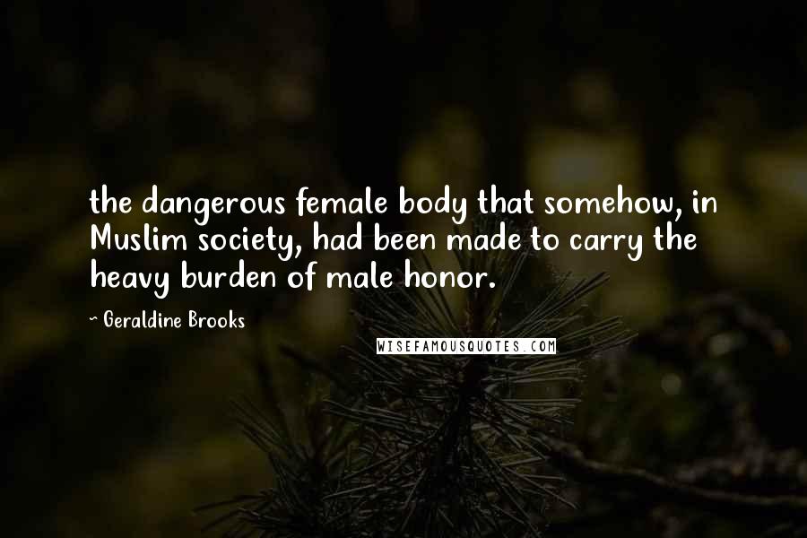 Geraldine Brooks Quotes: the dangerous female body that somehow, in Muslim society, had been made to carry the heavy burden of male honor.