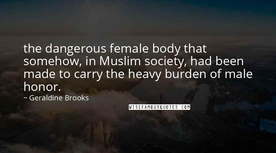 Geraldine Brooks Quotes: the dangerous female body that somehow, in Muslim society, had been made to carry the heavy burden of male honor.