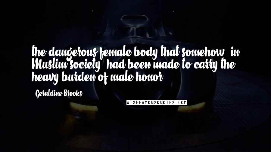 Geraldine Brooks Quotes: the dangerous female body that somehow, in Muslim society, had been made to carry the heavy burden of male honor.