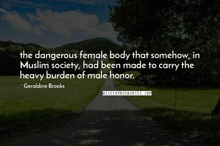Geraldine Brooks Quotes: the dangerous female body that somehow, in Muslim society, had been made to carry the heavy burden of male honor.