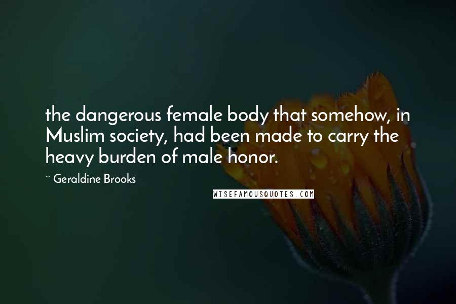 Geraldine Brooks Quotes: the dangerous female body that somehow, in Muslim society, had been made to carry the heavy burden of male honor.