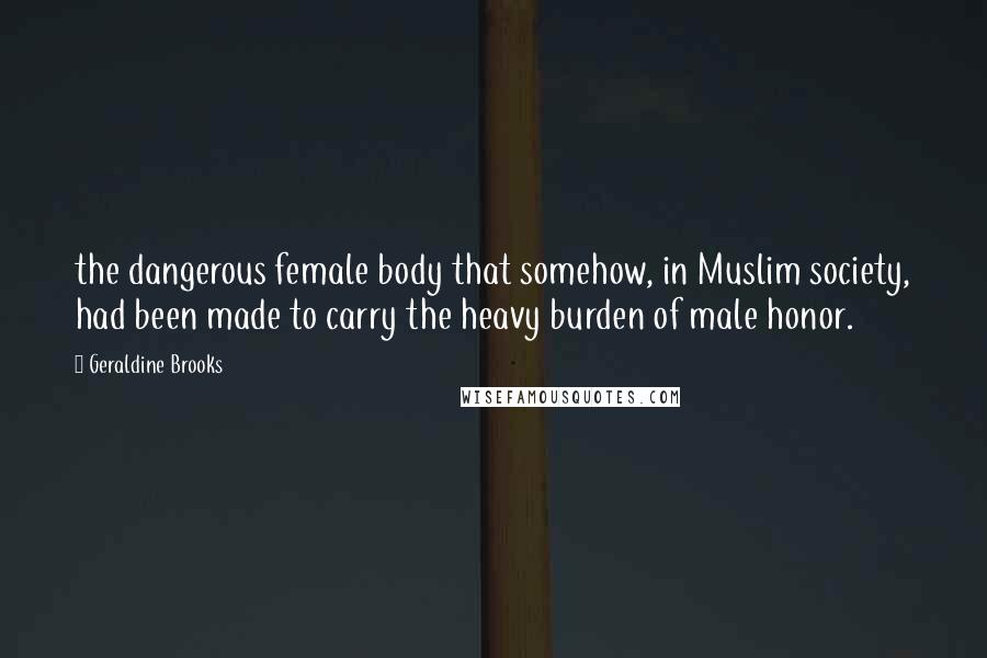 Geraldine Brooks Quotes: the dangerous female body that somehow, in Muslim society, had been made to carry the heavy burden of male honor.