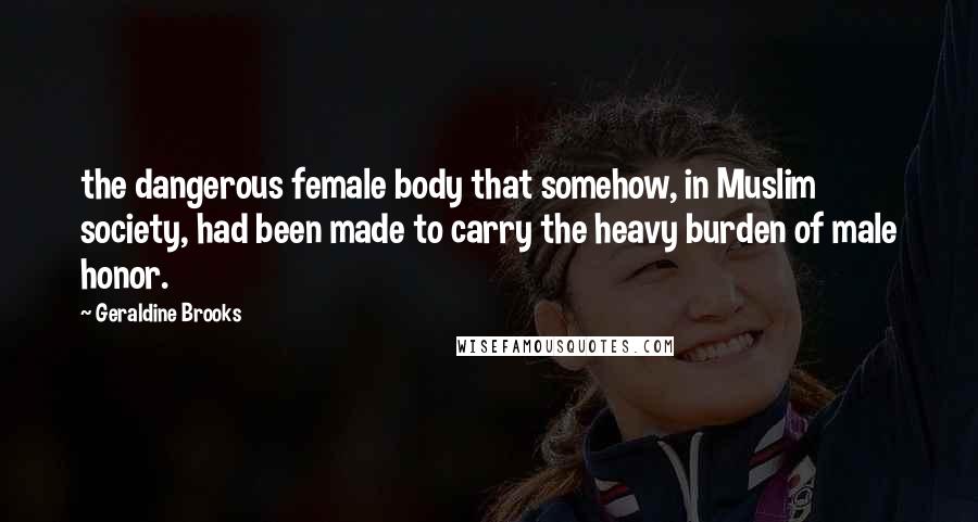 Geraldine Brooks Quotes: the dangerous female body that somehow, in Muslim society, had been made to carry the heavy burden of male honor.