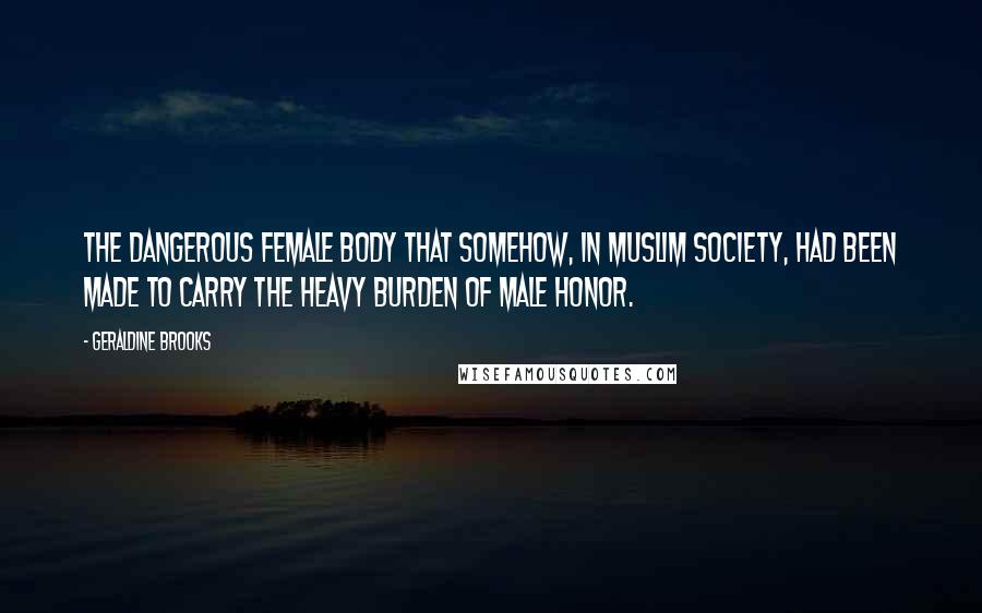 Geraldine Brooks Quotes: the dangerous female body that somehow, in Muslim society, had been made to carry the heavy burden of male honor.