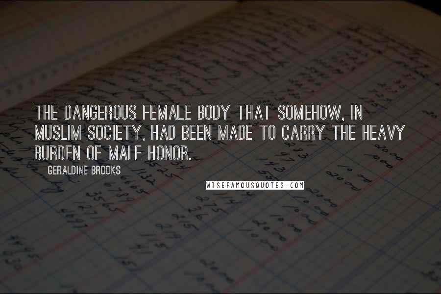 Geraldine Brooks Quotes: the dangerous female body that somehow, in Muslim society, had been made to carry the heavy burden of male honor.
