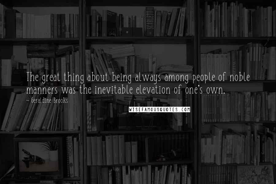 Geraldine Brooks Quotes: The great thing about being always among people of noble manners was the inevitable elevation of one's own.