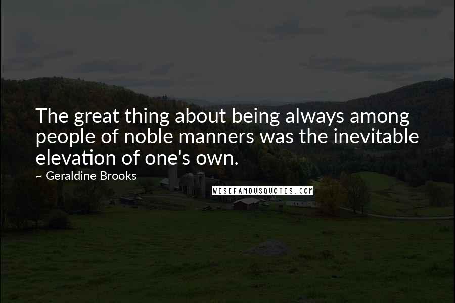 Geraldine Brooks Quotes: The great thing about being always among people of noble manners was the inevitable elevation of one's own.