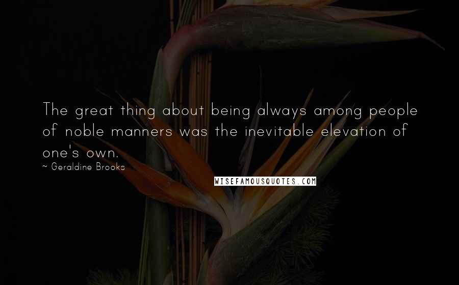 Geraldine Brooks Quotes: The great thing about being always among people of noble manners was the inevitable elevation of one's own.