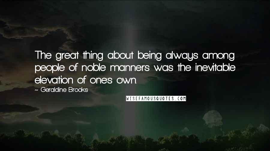 Geraldine Brooks Quotes: The great thing about being always among people of noble manners was the inevitable elevation of one's own.