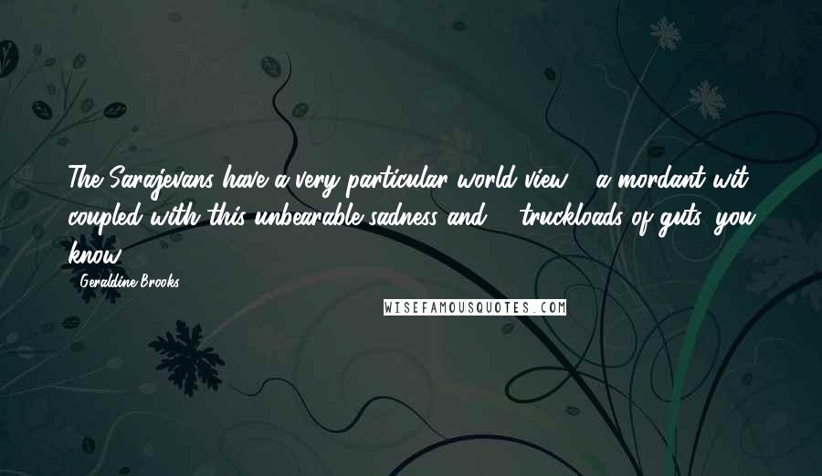 Geraldine Brooks Quotes: The Sarajevans have a very particular world view - a mordant wit coupled with this unbearable sadness and ... truckloads of guts, you know.