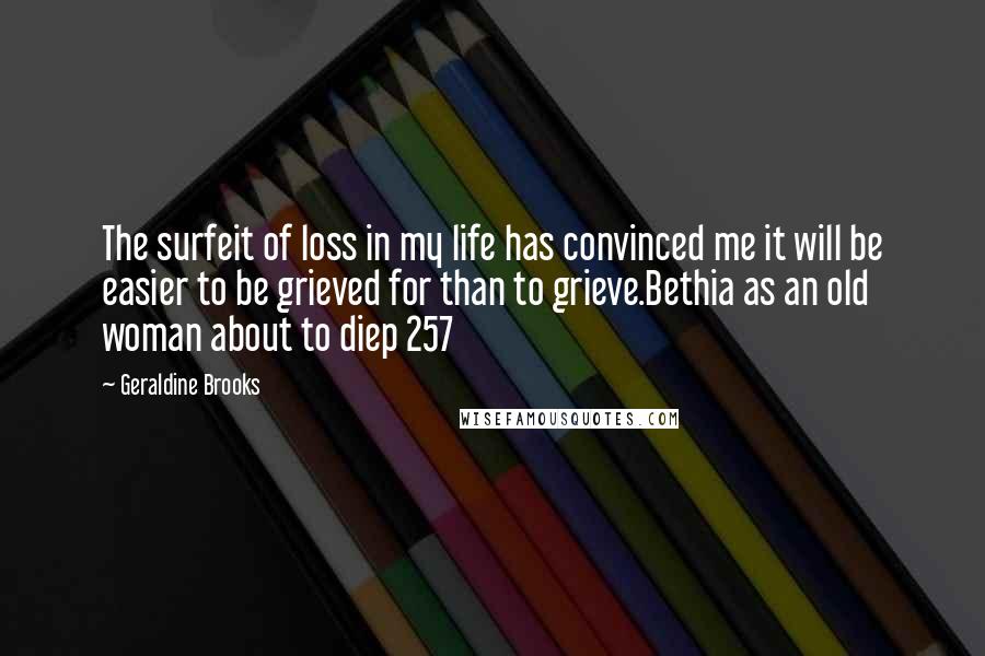 Geraldine Brooks Quotes: The surfeit of loss in my life has convinced me it will be easier to be grieved for than to grieve.Bethia as an old woman about to diep 257
