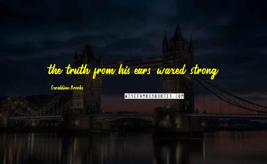 Geraldine Brooks Quotes: the truth from his ears, waxed strong.