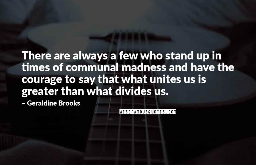 Geraldine Brooks Quotes: There are always a few who stand up in times of communal madness and have the courage to say that what unites us is greater than what divides us.