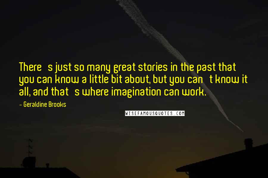 Geraldine Brooks Quotes: There's just so many great stories in the past that you can know a little bit about, but you can't know it all, and that's where imagination can work.
