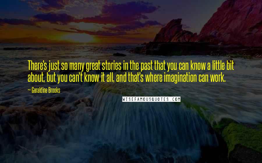 Geraldine Brooks Quotes: There's just so many great stories in the past that you can know a little bit about, but you can't know it all, and that's where imagination can work.