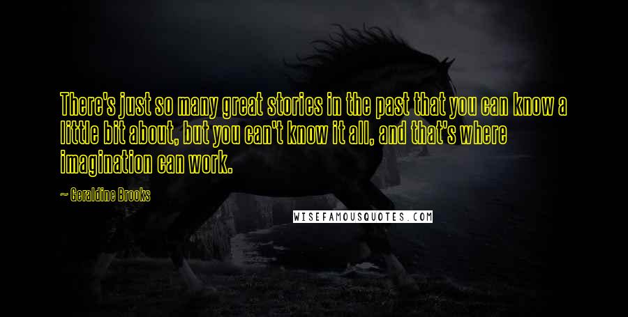Geraldine Brooks Quotes: There's just so many great stories in the past that you can know a little bit about, but you can't know it all, and that's where imagination can work.